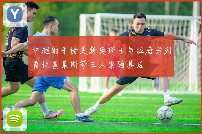 中超射手榜更新奥斯卡与拉唐并列首位基莱斯等三人紧随其后