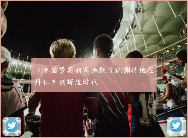 卡尔盛赞奥利塞幽默活跃期待他在拜仁开创辉煌时代