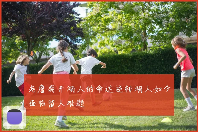 老詹离开湖人的命运逆转湖人如今面临留人难题