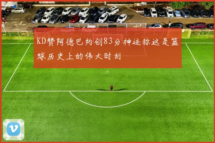 KD赞阿德巴约创83分神迹称这是篮球历史上的伟大时刻