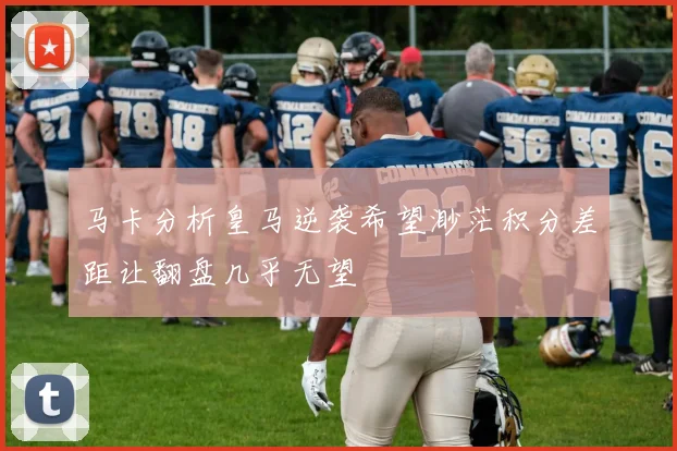 马卡分析皇马逆袭希望渺茫积分差距让翻盘几乎无望