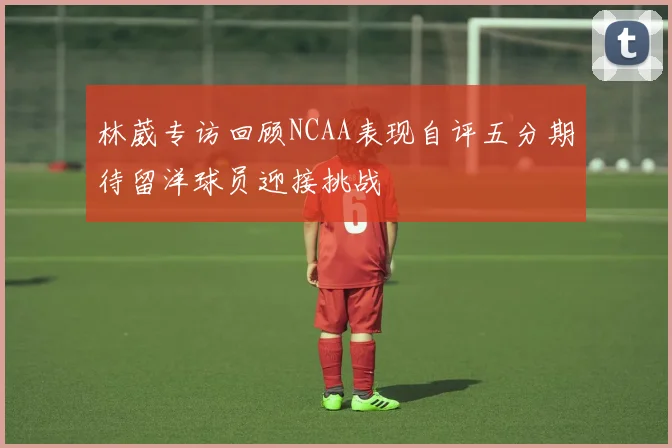林葳专访回顾NCAA表现自评五分期待留洋球员迎接挑战