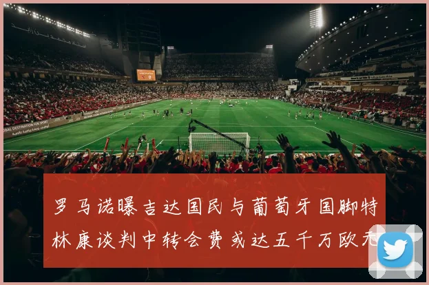 罗马诺曝吉达国民与葡萄牙国脚特林康谈判中转会费或达五千万欧元