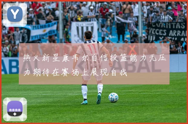 热火新星康韦尔自信投篮能力无压力期待在赛场上展现自我