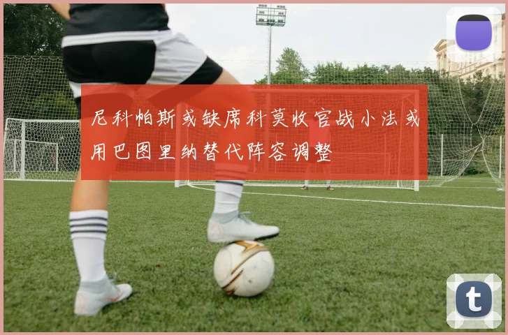 尼科帕斯或缺席科莫收官战小法或用巴图里纳替代阵容调整