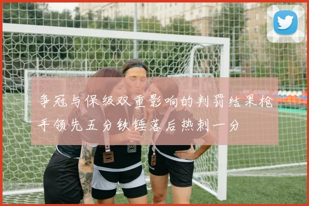 争冠与保级双重影响的判罚结果枪手领先五分铁锤落后热刺一分