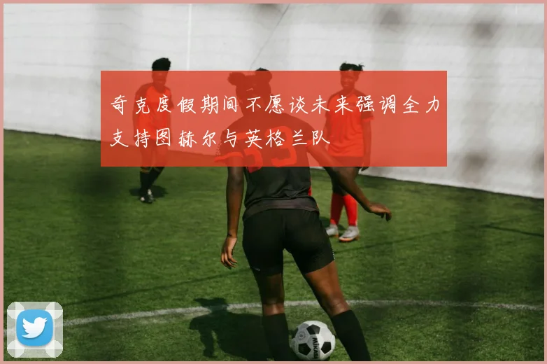 奇克度假期间不愿谈未来强调全力支持图赫尔与英格兰队