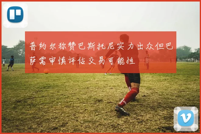 普约尔称赞巴斯托尼实力出众但巴萨需审慎评估交易可能性