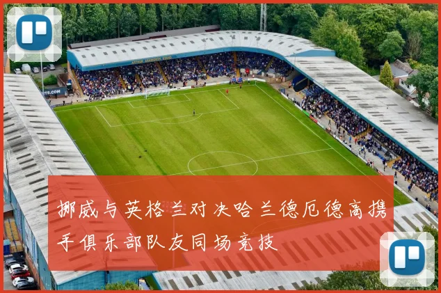 挪威与英格兰对决哈兰德厄德高携手俱乐部队友同场竞技