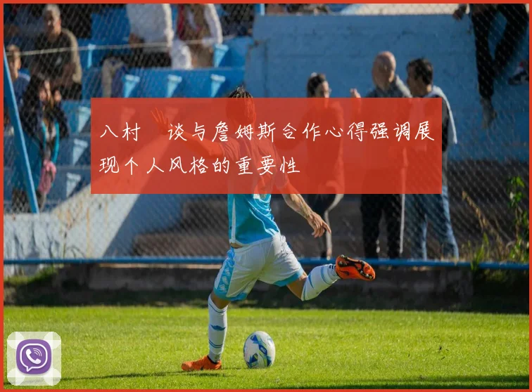 八村塁谈与詹姆斯合作心得强调展现个人风格的重要性