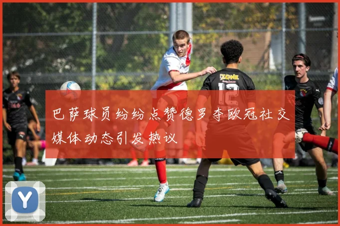 巴萨球员纷纷点赞德罗夺欧冠社交媒体动态引发热议
