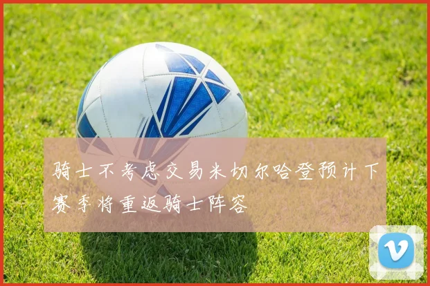骑士不考虑交易米切尔哈登预计下赛季将重返骑士阵容