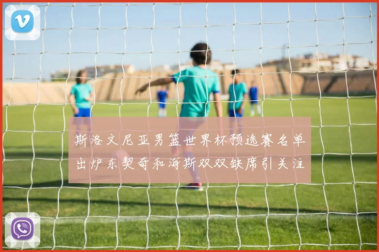 斯洛文尼亚男篮世界杯预选赛名单出炉东契奇和海斯双双缺席引关注