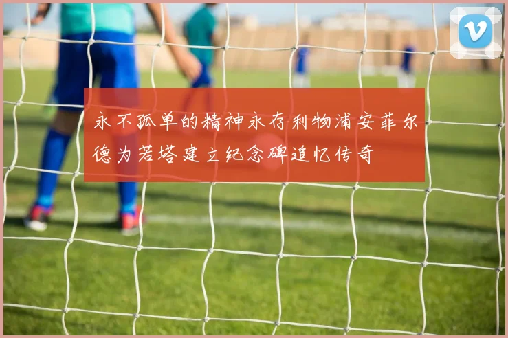 永不孤单的精神永存利物浦安菲尔德为若塔建立纪念碑追忆传奇